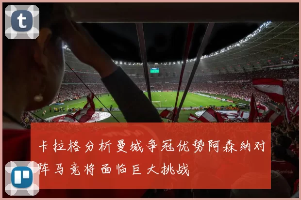 卡拉格分析曼城争冠优势阿森纳对阵马竞将面临巨大挑战