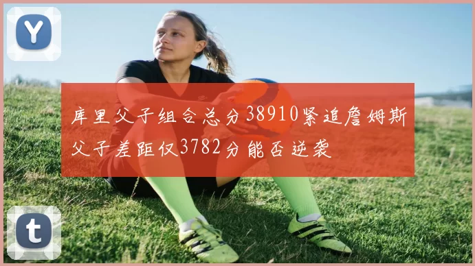库里父子组合总分38910紧追詹姆斯父子差距仅3782分能否逆袭