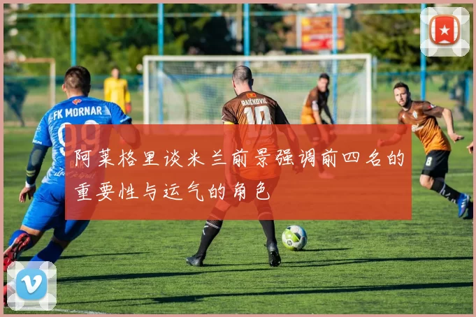 阿莱格里谈米兰前景强调前四名的重要性与运气的角色