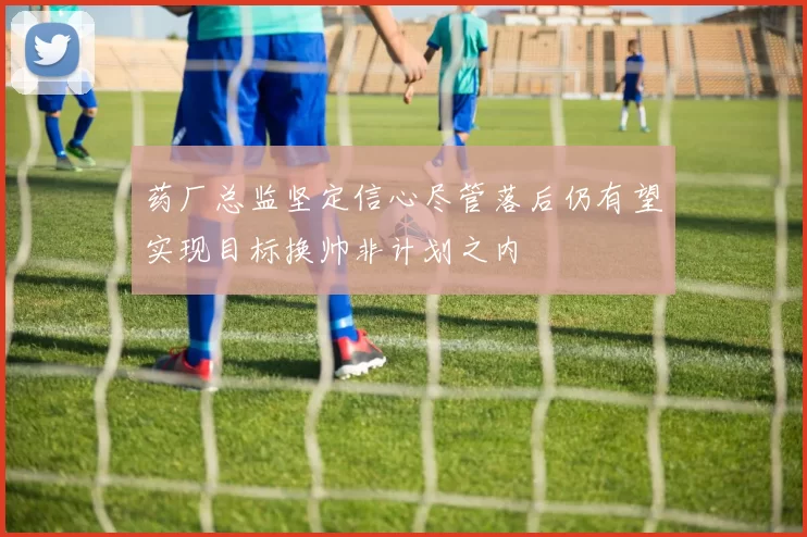 药厂总监坚定信心尽管落后仍有望实现目标换帅非计划之内