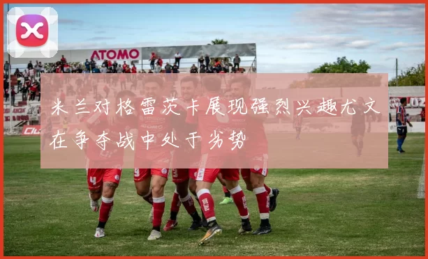 米兰对格雷茨卡展现强烈兴趣尤文在争夺战中处于劣势