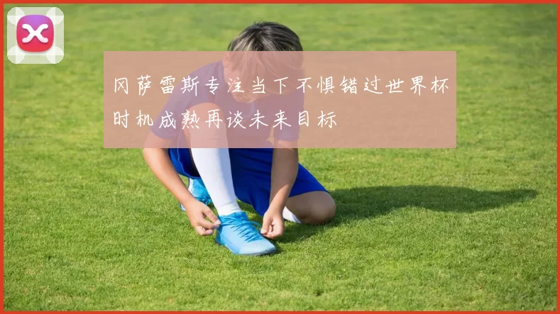 冈萨雷斯专注当下不惧错过世界杯时机成熟再谈未来目标
