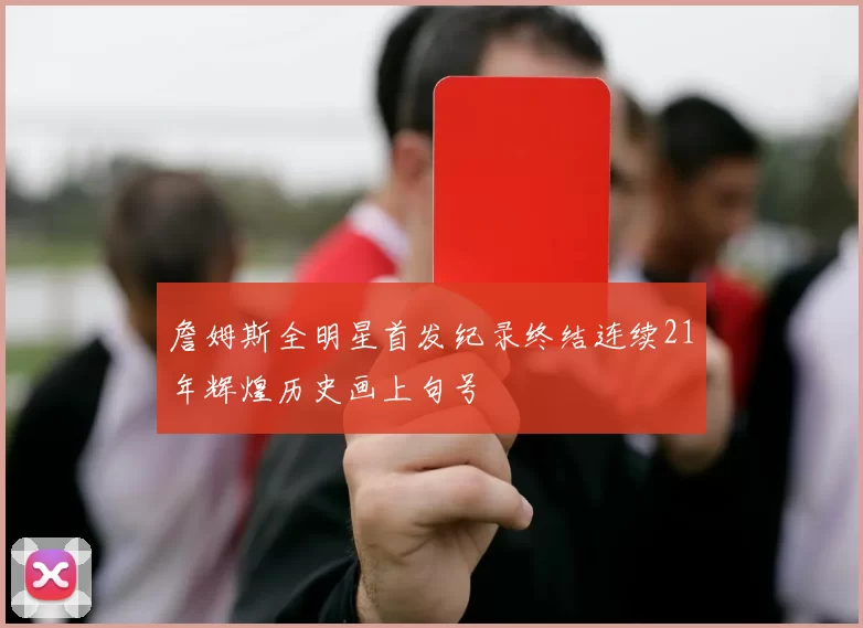 詹姆斯全明星首发纪录终结连续21年辉煌历史画上句号