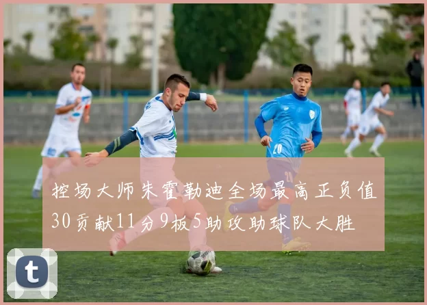 控场大师朱霍勒迪全场最高正负值30贡献11分9板5助攻助球队大胜