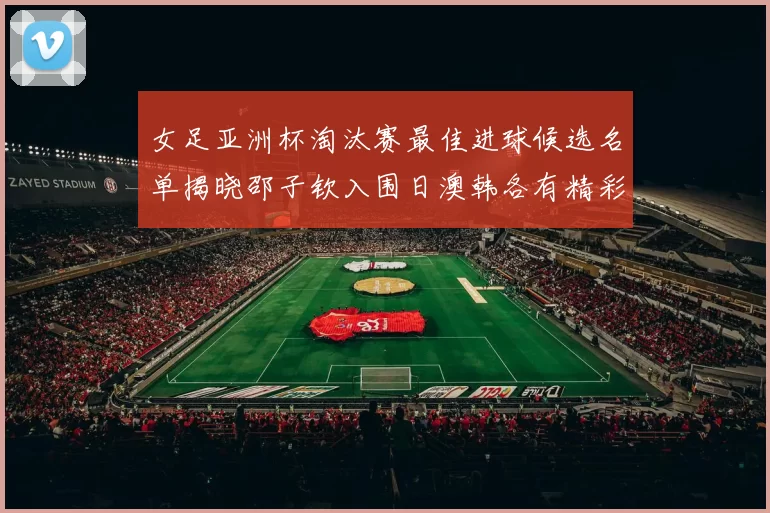 女足亚洲杯淘汰赛最佳进球候选名单揭晓邵子钦入围日澳韩各有精彩表现