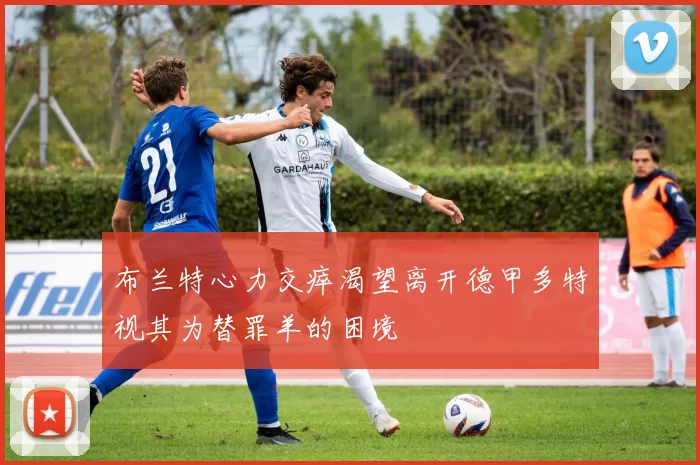 布兰特心力交瘁渴望离开德甲多特视其为替罪羊的困境
