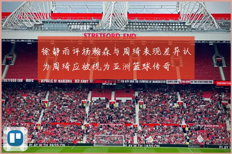 徐静雨评杨瀚森与周琦表现差异认为周琦应被视为亚洲篮球传奇