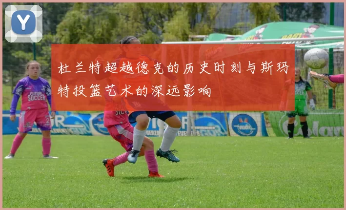杜兰特超越德克的历史时刻与斯玛特投篮艺术的深远影响