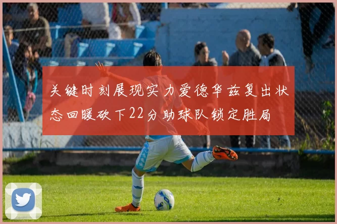 关键时刻展现实力爱德华兹复出状态回暖砍下22分助球队锁定胜局