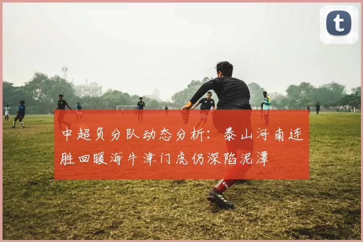 中超负分队动态分析：泰山河南连胜回暖海牛津门虎仍深陷泥潭