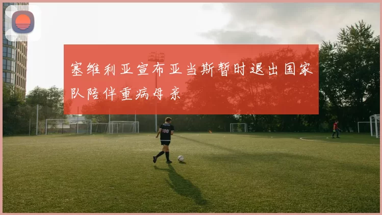 塞维利亚宣布亚当斯暂时退出国家队陪伴重病母亲