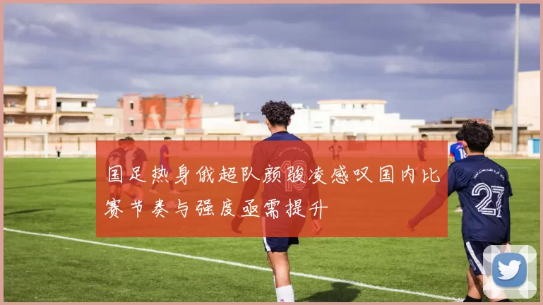 国足热身俄超队颜骏凌感叹国内比赛节奏与强度亟需提升
