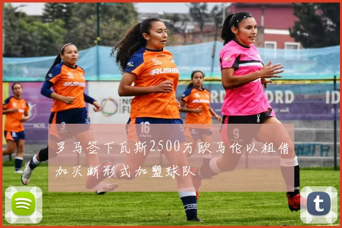 罗马签下瓦斯2500万欧马伦以租借加买断形式加盟球队