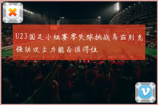 U23国足小组赛零失球挑战乌兹别克强劲攻击力能否顶得住
