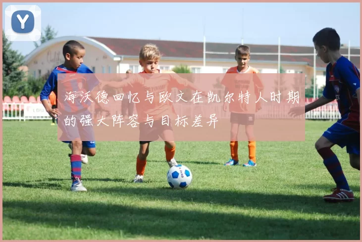 海沃德回忆与欧文在凯尔特人时期的强大阵容与目标差异
