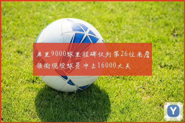 库里9000球里程碑仅列第26位老詹领衔现役球员冲击16000大关