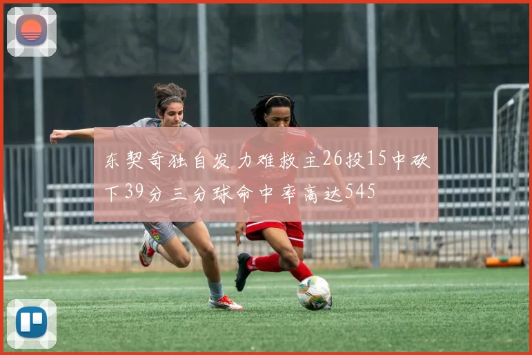 东契奇独自发力难救主26投15中砍下39分三分球命中率高达545