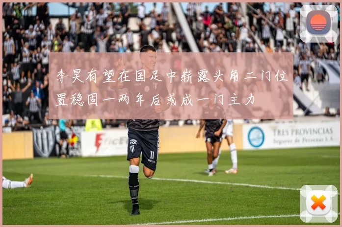 李昊有望在国足中崭露头角二门位置稳固一两年后或成一门主力