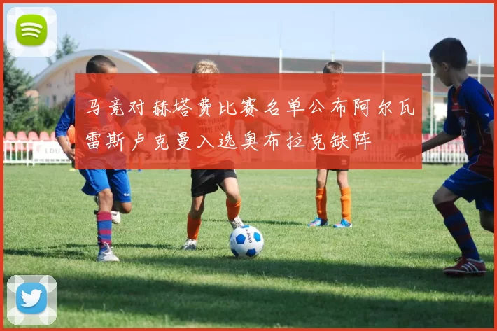 马竞对赫塔费比赛名单公布阿尔瓦雷斯卢克曼入选奥布拉克缺阵