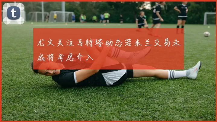 尤文关注马特塔动态若米兰交易未成将考虑介入